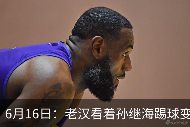 6月16日：老汉看着孙继海踢球变老，国脚成绩平平也有责任